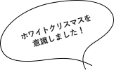 ホワイトクリスマスを意識しました！