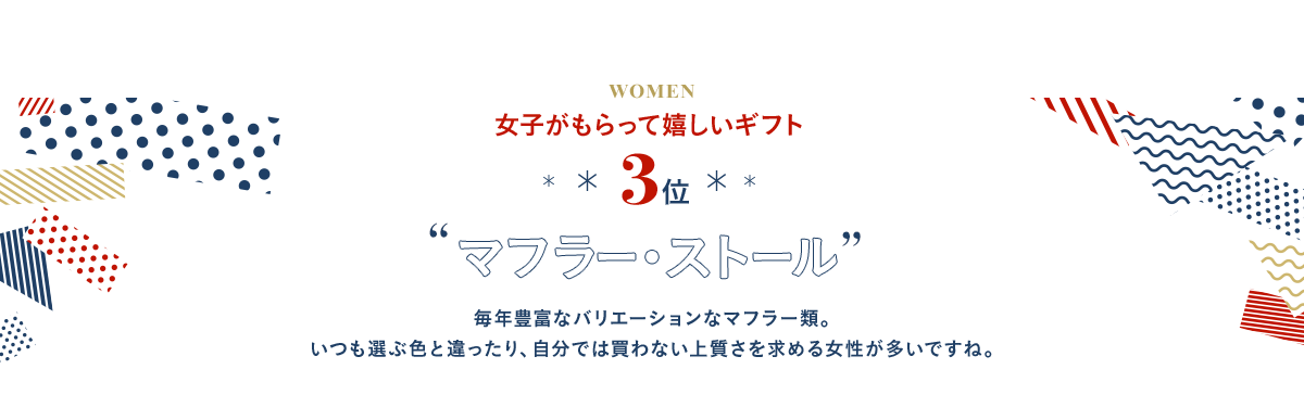 3位 マフラー・ストール 毎年豊富なバリエーションなマフラー類。いつも選ぶ色と違ったり、自分では買わない上質さを求める女性が多いですね。