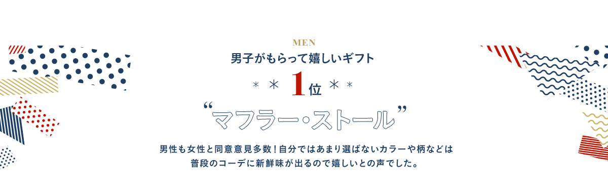 1位 マフラー・ストール 男性も女性と同意意見多数！自分ではあまり選ばないカラーや柄などは普段のコーデに新鮮味が出るので嬉しいとの声でした。