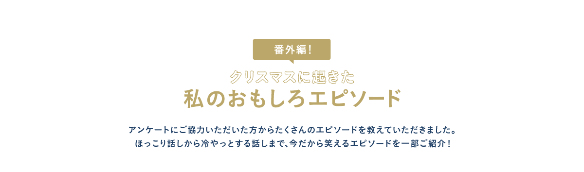 番外編！ クリスマスに起きた私のおもしろエピソード アンケートにご協力いただいた方からたくさんのエピソードを教えていただきました。ほっこり話しから冷やっとする話しまで、今だから笑えるエピソードを一部ご紹介！