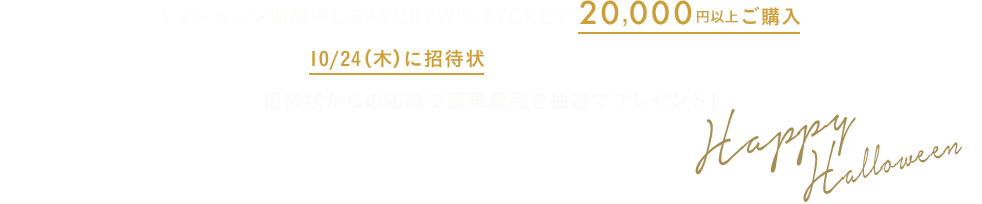 キャンペーン期間中にBAYCREW'S STOREで20,000円以上ご購入で、10/24（木）に招待状がメールで届きます。 招待状からの応募で豪華賞品を抽選でプレゼント！ Happy Halloween