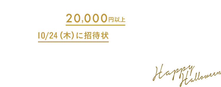 キャンペーン期間中にBAYCREW'S STOREで20,000円以上ご購入で、10/24（木）に招待状がメールで届きます。 招待状からの応募で豪華賞品を抽選でプレゼント！ Happy Halloween