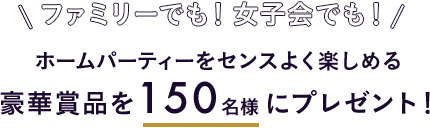ファミリーでも！女子会でも！ ホームパーティーをセンスよく楽しめる豪華賞品を150名様にプレゼント！