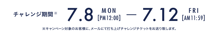 チャレンジ期間 7.8 Mon PM 12:00 - 7.12 Fri AM 11:59 ※キャンペーン対象のお客様に、メールにて打ち上げチャレンジチケットをお送り致します。